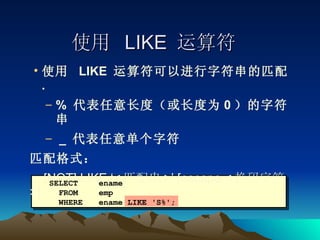 使用  LIKE  运算符 使用  LIKE  运算符可以进行字符串的匹配 . %  代表任意长度（或长度为 0 ）的字符串 _  代表任意单个字符 匹配格式： [NOT] LIKE ‘< 匹配串 >’ [escape < 换码字符 >] SELECT ename FROM  emp WHERE ename LIKE 'S%'; 