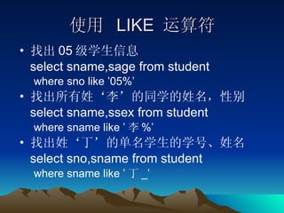 使用  LIKE  运算符 找出 05 级学生信息 select sname,sage from student where sno like ’05%’ 找出所有姓‘李’的同学的姓名，性别 select sname,ssex from student where sname like ’ 李 %’ 找出姓‘丁’的单名学生的学号、姓名 select sno,sname from student where sname like ’ 丁 _’ 
