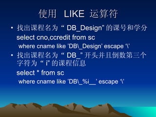 使用  LIKE  运算符 找出课程名为“ DB_Design” 的课号和学分 select cno,ccredit from sc where cname like ’DB\_Design’ escape ‘\’ 找出课程名为“ DB_” 开头并且倒数第三个字符为“ i” 的课程信息 select * from sc where cname like ’DB\_%i__’ escape ‘\’ 