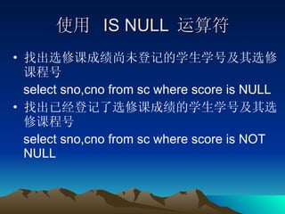 使用  IS NULL  运算符 找出选修课成绩尚未登记的学生学号及其选修课程号 select sno,cno from sc where score is NULL 找出已经登记了选修课成绩的学生学号及其选修课程号 select sno,cno from sc where score is NOT NULL 