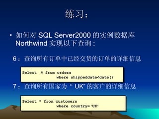 练习： 如何对 SQL Server2000 的实例数据库 Northwind 实现以下查询 : 6 ：查询所有订单中已经交货的订单的详细信息 7 ：查询所有国家为“ UK” 的客户的详细信息 Select  ＊ from orders   where shippeddate<date() Select * from customers   where country=‘UK’ 