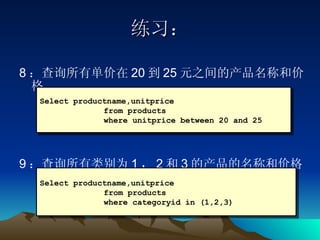 练习： 8 ：查询所有单价在 20 到 25 元之间的产品名称和价格 9 ：查询所有类别为 1 ， 2 和 3 的产品的名称和价格 Select productname,unitprice from products  where unitprice between 20 and 25 Select productname,unitprice  from products  where categoryid in (1,2,3) 