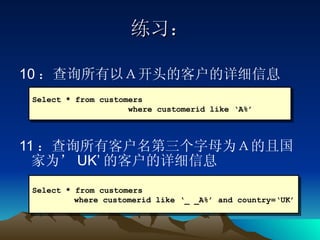 练习： 10 ：查询所有以Ａ开头的客户的详细信息 11 ：查询所有客户名第三个字母为Ａ的且国家为’ UK’ 的客户的详细信息 Select * from customers  where customerid like ‘A%’ Select * from customers where customerid like ‘_ _A%’ and country=‘UK’ 