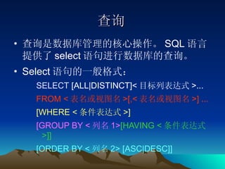 查询 查询是数据库管理的核心操作。 SQL 语言提供了 select 语句进行数据库的查询。 Select 语句的一般格式： SELECT  [ALL|DISTINCT]< 目标列表达式 >...  FROM < 表名或视图名 >[,< 表名或视图名 >] ... [WHERE < 条件表达式 >]   [GROUP BY < 列名 1> [HAVING < 条件表达式 >]]   [ORDER BY < 列名 2> [ASC|DESC]] 