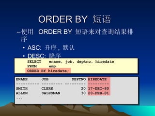 ORDER BY  短语 使用  ORDER BY  短语来对查询结果排序 ASC:  升序 ,  默认 DESC:  降序 SELECT   ename, job, deptno, hiredate FROM   emp ORDER BY hiredate; ENAME  JOB  DEPTNO HIREDATE ---------- --------- --------- --------- SMITH  CLERK  20 17-DEC-80 ALLEN  SALESMAN  30 20-FEB-81 ... 