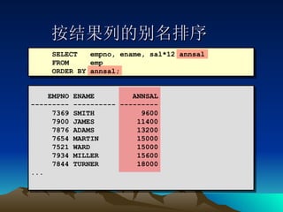按结果列的别名排序 SELECT  empno, ename, sal*12 annsal FROM  emp ORDER BY annsal; EMPNO ENAME  ANNSAL --------- ---------- --------- 7369 SMITH  9600 7900 JAMES  11400 7876 ADAMS  13200 7654 MARTIN  15000 7521 WARD  15000 7934 MILLER  15600 7844 TURNER  18000 ... 
