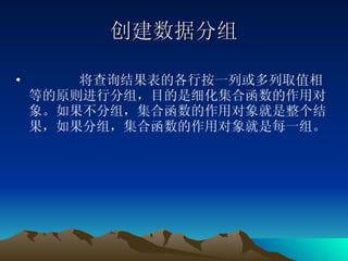 创建数据分组 将查询结果表的各行按一列或多列取值相等的原则进行分组，目的是细化集合函数的作用对象。如果不分组，集合函数的作用对象就是整个结果，如果分组，集合函数的作用对象就是每一组。 