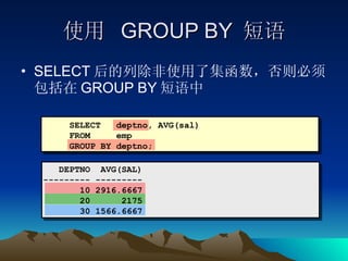 使用  GROUP BY  短语 SELECT 后的列除非使用了集函数，否则必须包括在 GROUP BY 短语中 SELECT  deptno, AVG(sal) FROM  emp GROUP BY deptno; DEPTNO  AVG(SAL) --------- --------- 10 2916.6667 20  2175 30 1566.6667 
