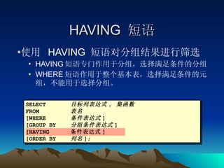 HAVING  短语 使用  HAVING  短语对分组结果进行筛选 HAVING 短语专门作用于分组，选择满足条件的分组 WHERE 短语作用于整个基本表，选择满足条件的元组，不能用于选择分组。 SELECT 目标列表达式 ,  集函数 FROM 表名 [WHERE 条件表达式 ] [GROUP BY 分组条件表达式 ] [HAVING 条件表达式 ] [ORDER BY 列名 ]; 