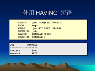 使用 HAVING  短语 SELECT  job, SUM(sal) PAYROLL FROM  emp WHERE   job NOT LIKE 'SALES%' GROUP BY  job HAVING  SUM(sal)>5000 ORDER BY  SUM(sal); JOB  PAYROLL --------- --------- ANALYST  6000 MANAGER  8275 