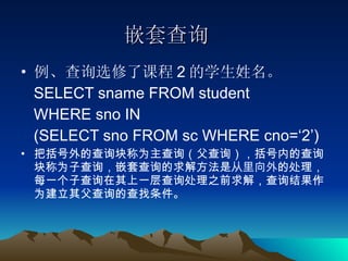 嵌套查询 例、查询选修了课程 2 的学生姓名。 SELECT sname FROM student  WHERE sno IN  (SELECT sno FROM sc WHERE cno=‘2’)  把括号外的查询块称为主查询（父查询），括号内的查询块称为子查询，嵌套查询的求解方法是 从里向外 的处理，每一个子查询在其上一层查询处理之前求解，查询结果作为建立其父查询的查找条件。 