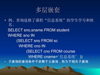 多层嵌套 例、查询选修了课程“信息系统”的学生学号和姓名。 SELECT sno,sname FROM student  WHERE sno IN  (SELECT sno FROM sc  WHERE cno IN (SELECT cno FROM course  WHERE cname=‘ 信息系统’ )) 子查询的查询条件不依赖于父查询，称为不相关子查询 