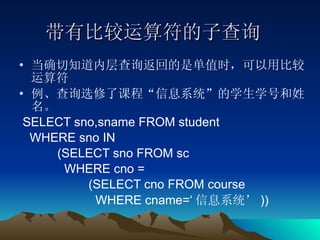 带有比较运算符的子查询 当确切知道内层查询返回的是单值时，可以用比较运算符 例、查询选修了课程“信息系统”的学生学号和姓名。 SELECT sno,sname FROM student  WHERE sno IN  (SELECT sno FROM sc  WHERE cno = (SELECT cno FROM course  WHERE cname=‘ 信息系统’ )) 