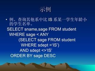 示例 例、查询其他系中比 IS 系某一学生年龄小的学生名单。 SELECT sname,sage FROM student  WHERE sage < ANY (SELECT sage FROM student  WHERE sdept =‘IS’) AND sdept <>‘IS’ ORDER BY sage DESC 