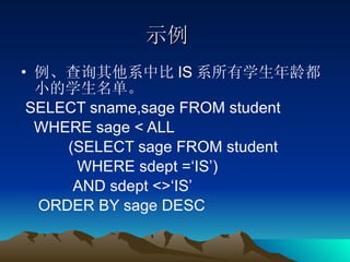 示例 例、查询其他系中比 IS 系所有学生年龄都小的学生名单。 SELECT sname,sage FROM student  WHERE sage < ALL (SELECT sage FROM student  WHERE sdept =‘IS’) AND sdept <>‘IS’ ORDER BY sage DESC 