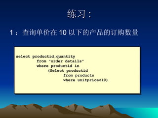 练习 : 1 ：查询单价在 10 以下的产品的订购数量 select productid,quantity  from "order details"  where productid in (Select productid  from products  where unitprice<10) 