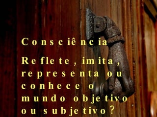 Consciência Reflete, imita, representa ou conhece o mundo objetivo ou subjetivo?  