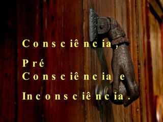 Consciência, Pré Consciência e  Inconsciência.  