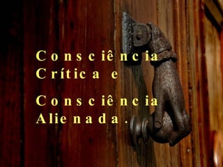 Consciência Crítica e  Consciência Alienada. 