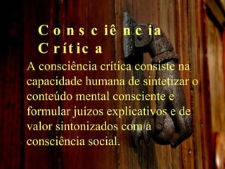 Consciência Crítica A consciência crítica consiste na capacidade humana de sintetizar o conteúdo mental consciente e formular juízos explicativos e de valor sintonizados com a consciência social. 