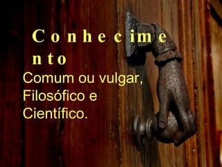 Conhecimento Comum ou vulgar, Filosófico e Científico. 
