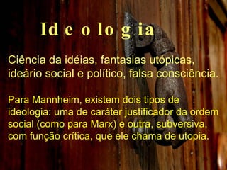Ideologia Ciência da idéias, fantasias utópicas, ideário social e político, falsa consciência. Para Mannheim, existem dois tipos de ideologia: uma de caráter justificador da ordem social (como para Marx) e outra, subversiva, com função crítica, que ele chama de utopia.  
