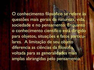 O conhecimento filosófico se refere às questões mais gerais da natureza, vida, sociedade e no pensamento. Enquanto o conhecimento científico está dirigido para objetos, situações e fatos particu-lares.  A limitação de seu objeto diferencia as ciências da filosofia, voltada para as generalidades mais amplas abrangidas pelo pensamento . 