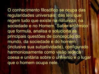 O conhecimento filosófico se ocupa das regularidades universais; das leis que regem tudo que existe na natureza, na sociedade e no Homem. Saber sistêmico que formula, analisa e soluciona as principais questões de concepção do mundo, da sociedade e do homem (inclusive sua subjetividade), configurado harmoniosamente como visão teórica coesa e unitária sobre o universo e o lugar que o homem ocupa nele.  