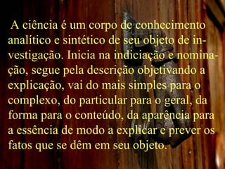 A ciência é um corpo de conhecimento analítico e sintético de seu objeto de in-vestigação. Inicia na indiciação e nomina-ção, segue pela descrição objetivando a explicação, vai do mais simples para o complexo, do particular para o geral, da forma para o conteúdo, da aparência para a essência de modo a explicar e prever os fatos que se dêm em seu objeto. 