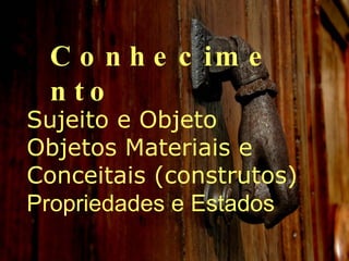 Conhecimento Sujeito e Objeto  Objetos Materiais e Conceitais (construtos)  Propriedades e Estados 
