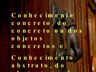 Conhecimento concreto, do concreto ou dos objetos concretos e Conhecimento abstrato, do abstrato ou dos objetos abstratos. 