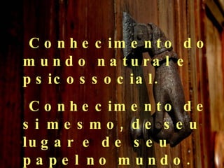 Conhecimento do mundo natural e psicossocial. Conhecimento de si mesmo, de seu lugar e de seu papel no mundo. 
