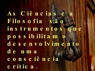 As Ciências e a Filosofia  são instrumentos que possibilitam o desenvolvimento de uma consciência crítica.  Oposta à consciência alienada. 