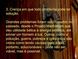 3. Crença em que todo problema pode ter solução. Grandes problemas foram solucionados no passado, desde o Projeto Manhattam que deu utilidade bélica à energia atômica, até enviar um homem à lua. Outros, como a poluição, guerra, pobreza e ignorância são vistos como tendo causas reais e são, portanto, solucionáveis – pode não ser viável, mas é possível.  