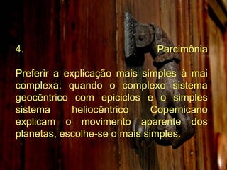 4. Parcimônia Preferir a explicação mais simples à mai complexa: quando o complexo sistema geocêntrico com epiciclos e o simples sistema heliocêntrico Copernicano explicam o movimento aparente dos planetas, escolhe-se o mais simples. 