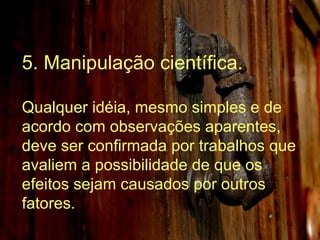 5. Manipulação científica. Qualquer idéia, mesmo simples e de acordo com observações aparentes, deve ser confirmada por trabalhos que avaliem a possibilidade de que os efeitos sejam causados por outros fatores.  