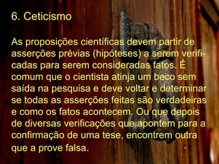 6. Ceticismo As proposições científicas devem partir de asserções prévias (hipóteses) a serem verifi-cadas para serem consideradas fatos. É comum que o cientista atinja um beco sem saída na pesquisa e deve voltar e determinar se todas as asserções feitas são verdadeiras e como os fatos acontecem. Ou que depois de diversas verificações que apontem para a confirmação de uma tese, encontrem outra que a prove falsa .   