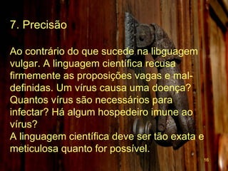 7. Precisão Ao contrário do que sucede na libguagem vulgar. A linguagem científica recusa firmemente as proposições vagas e mal-definidas. Um vírus causa uma doença? Quantos vírus são necessários para infectar? Há algum hospedeiro imune ao vírus?  A linguagem científica deve ser tão exata e meticulosa quanto for possível.   