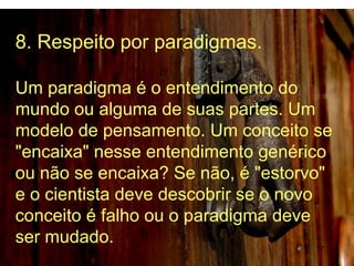8. Respeito por paradigmas. Um paradigma é o entendimento do mundo ou alguma de suas partes. Um modelo de pensamento. Um conceito se "encaixa" nesse entendimento genérico ou não se encaixa? Se não, é "estorvo" e o cientista deve descobrir se o novo conceito é falho ou o paradigma deve ser mudado.  
