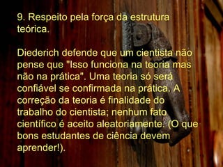 9. Respeito pela força da estrutura teórica. Diederich defende que um cientista não pense que "Isso funciona na teoria mas não na prática". Uma teoria só será confiável se confirmada na prática. A correção da teoria é finalidade do trabalho do cientista; nenhum fato científico é aceito aleatoriamente. (O que bons estudantes de ciência devem aprender!). 