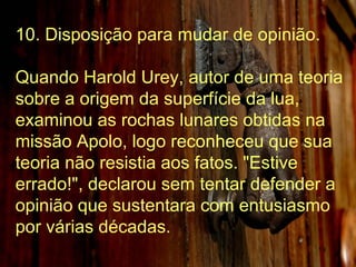10. Disposição para mudar de opinião. Quando Harold Urey, autor de uma teoria sobre a origem da superfície da lua, examinou as rochas lunares obtidas na missão Apolo, logo reconheceu que sua teoria não resistia aos fatos. "Estive errado!", declarou sem tentar defender a opinião que sustentara com entusiasmo por várias décadas. 