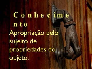 Conhecimento Apropriaç ão pelo sujeito de propriedades do objeto. 