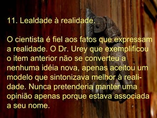 11. Lealdade à realidade. O cientista é fiel aos fatos que expressam a realidade. O Dr. Urey que exemplificou o item anterior não se converteu a nenhuma idéia nova, apenas aceitou um modelo que sintonizava melhor à reali-dade. Nunca pretenderia manter uma opinião apenas porque estava associada a seu nome.  