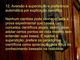 12. Aversão à superstição e preferência automática por explicação científica. Nenhum cientista pode conhecer toda a prova experimental que baseia os conceitos científicos atuais; assim, deve adotar certos pontos de vista mesmo sem entender suas bases. E rejeitar a superstição, prefere os paradigmas científicos como apreciação pela força do conhecimento baseado na realidade.  