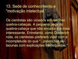 13. Sede de conhecimento e "motivação intelectual.” Os cientistas são viciados em resolver quebra-cabeças. A pequena peça do quebra-cabeça que não encaixa é a mais interessante. Entretanto, como Diederich nota, os cientistas preferem viver com a incompletude do que "...preencher as lacunas com explicações inadequadas."  