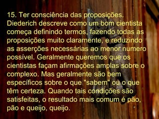15. Ter consciência das proposições. Diederich descreve como um bom cientista começa definindo termos, fazendo todas as proposições muito claramente, e reduzindo as asserções necessárias ao menor numero possível. Geralmente queremos que os cientistas façam afirmações amplas sobre o complexo. Mas geralmente são bem específicos sobre o que "sabem" ou o que têm certeza. Quando tais condições são satisfeitas, o resultado mais comum é pão, pão e queijo, queijo.  