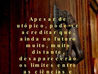 Apesar de utópico, pode-se acreditar que, ainda no futuro muito, muito distante, desaparecerão os limites entre as ciências e entre essas e a filosofia.  