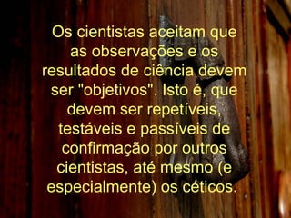 Os cientistas aceitam que as observações e os resultados de ciência devem ser "objetivos". Isto é, que devem ser repetíveis, testáveis e passíveis de confirmação por outros cientistas, até mesmo (e especialmente) os céticos.  