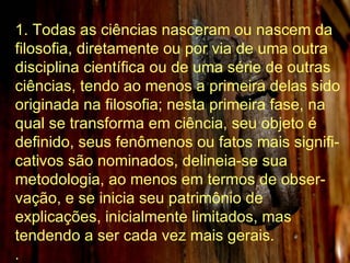1. Todas as ciências nasceram ou nascem da filosofia, diretamente ou por via de uma outra disciplina científica ou de uma série de outras ciências, tendo ao menos a primeira delas sido originada na filosofia; nesta primeira fase, na qual se transforma em ciência, seu objeto é definido, seus fenômenos ou fatos mais signifi-cativos são nominados, delineia-se sua metodologia, ao menos em termos de obser-vação, e se inicia seu patrimônio de explicações, inicialmente limitados, mas tendendo a ser cada vez mais gerais. . 