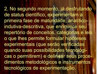 2. No segundo momento, já desfrutando de status científico, experimentam a primeira fase de maturidade, analítico-indutiva-descritiva, que enriquece seu repertório de conceitos, categorias e leis o que lhes permite formular hipóteses experimentais (que serão verificadas quando suas possibilidades tecnológi-cas o permitirem) e delinear seus proce-dimentos metodológicos e instrumentos tecnológicos de experimentação.  